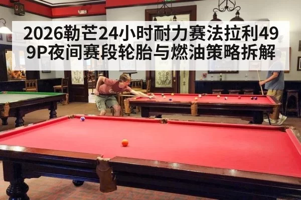 2026勒芒24小时耐力赛法拉利499P夜间赛段轮胎与燃油策略拆解